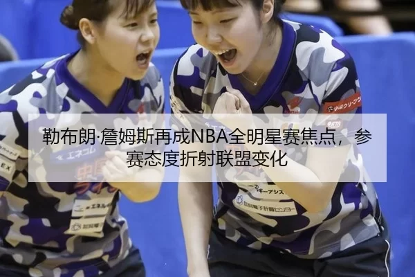 勒布朗·詹姆斯再成NBA全明星赛焦点，参赛态度折射联盟变化