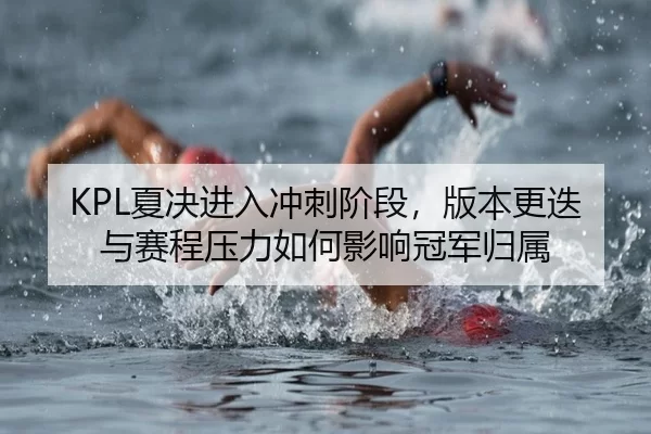 KPL夏决进入冲刺阶段，版本更迭与赛程压力如何影响冠军归属