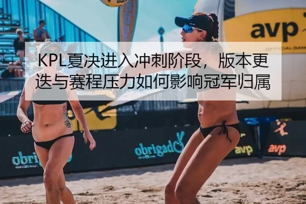 KPL夏决进入冲刺阶段,版本更迭与赛程压力如何影响冠军归属