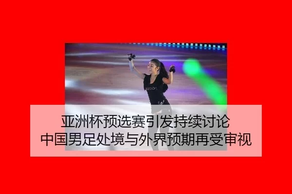 亚洲杯预选赛引发持续讨论 中国男足处境与外界预期再受审视